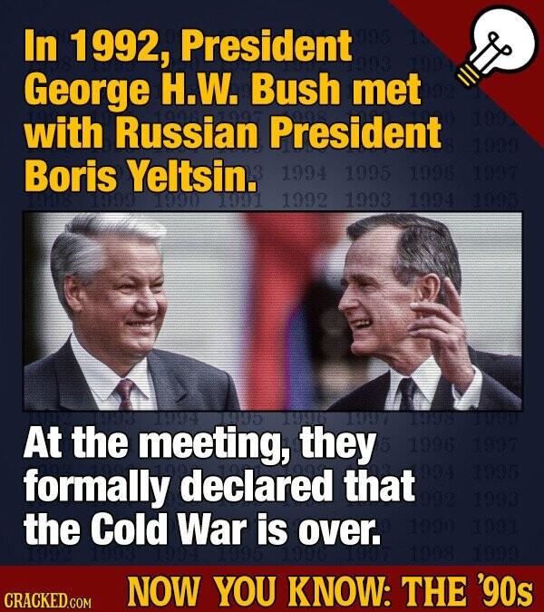 In 1992, President 995 19 993 George H.W. Bush met 199 with Russian President 1999 Boris Yeltsin. 1994 1995 1996 1997 1998 1999 1990 1991 1992 1993 1994 1995 the 1994 1995 1996 1997 1998 1999 At the meeting, they 5 1996 1997 994 1995 formally declared that 992 1993 the Cold 1993 War is over. 1990 1991 1994 1995 1996 1998 1999 NOW YOU KNOW: THE '90s CRACKED.COM