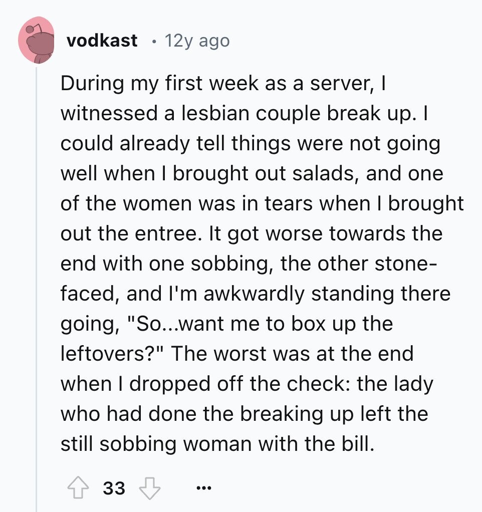 vodkast 12y ago During my first week as a server, I witnessed a lesbian couple break up. I could already tell things were not going well when I brought out salads, and one of the women was in tears when I brought out the entree. It got worse towards the end with one sobbing, the other stone- faced, and I'm awkwardly standing there going, So...want me to box up the leftovers? The worst was at the end when I dropped off the check: the lady who had done the breaking up left the still sobbing woman with the bill. 33 