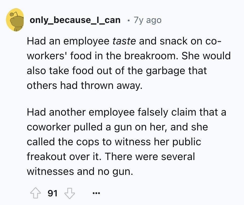 only_because_l_can 7y ago Had an employee taste and snack on со- workers' food in the breakroom. She would also take food out of the garbage that others had thrown away. Had another employee falsely claim that a coworker pulled a gun on her, and she called the cops to witness her public freakout over it. There were several witnesses and no gun. 91 ...