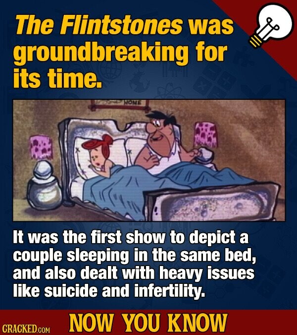 The Flintstones was groundbreaking for its time. x HOME It was the first show to depict a couple sleeping in the same bed, and also dealt with heavy issues like suicide and infertility. NOW YOU KNOW CRACKED.COM