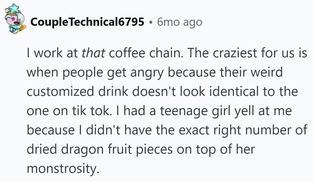 CoupleTechnical6795 . 6mo ago | work at that coffee chain. The craziest for us is when people get angry because their weird customized drink doesn't look identical to the one on tik tok. I had a teenage girl yell at me because I didn't have the exact right number of dried dragon fruit pieces on top of her monstrosity.