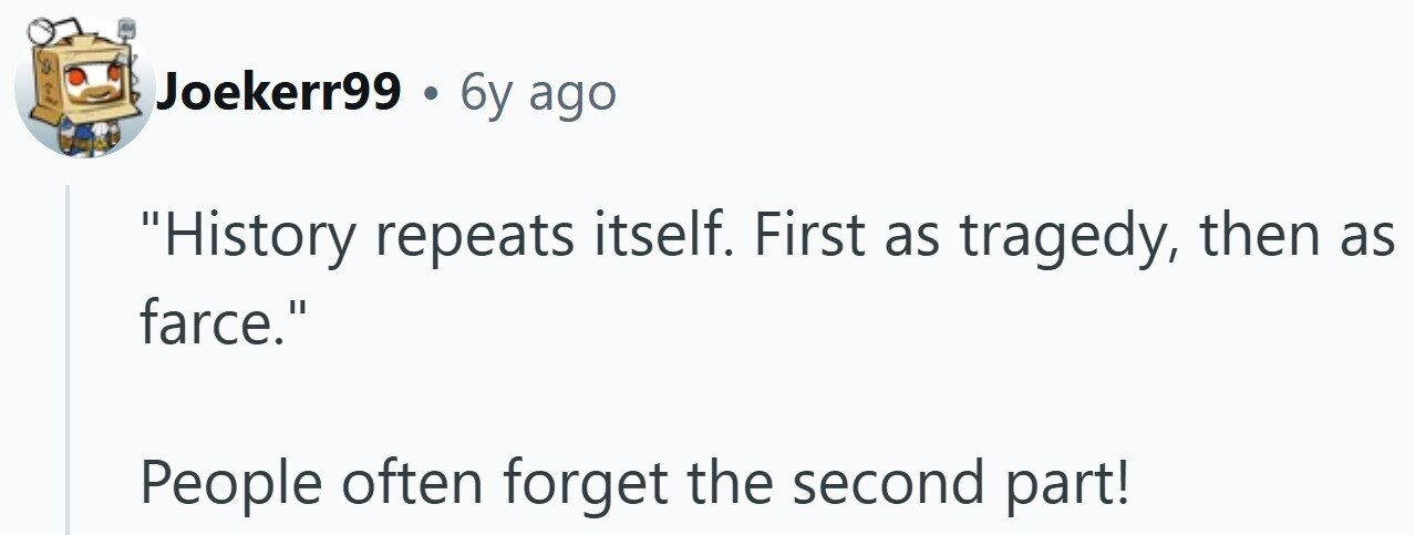 Joekerr99 . 6y ago History repeats itself. First as tragedy, then as farce. People often forget the second part!