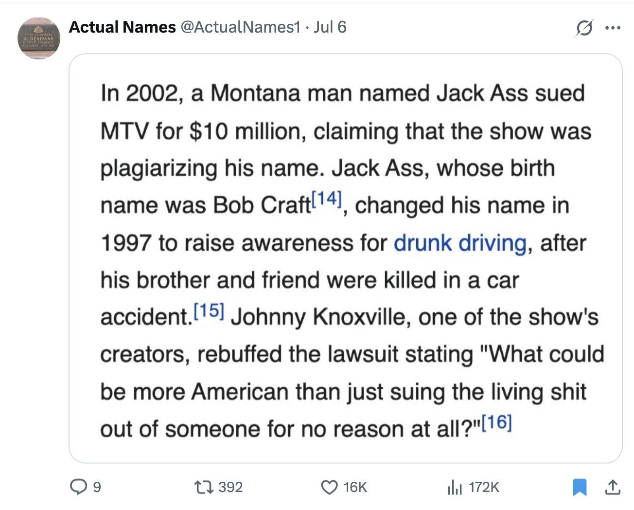 Actual Names @ActualNames1 Jul 6 ... 1114 CORPORAL A FIFLO DEADMAN COMPANY CK ACE In 2002, a Montana man named Jack Ass sued MTV for $10 million, claiming that the show was plagiarizing his name. Jack Ass, whose birth name was Bob Craft, changed his name in 1997 to raise awareness for drunk driving, after his brother and friend were killed in a car accident. Johnny Knoxville, one of the show's creators, rebuffed the lawsuit stating What could be more American than just suing the living shit out of someone for no reason at all? 9 392 16K 172K