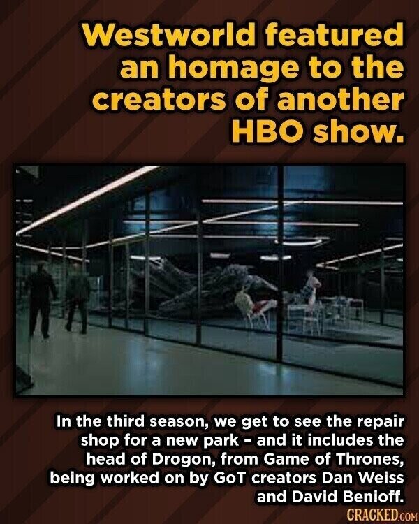 Westworld featured an homage to the creators of another HBO show. In the third season, we get to see the repair shop for a new park - and it includes the head of Drogon, from Game of Thrones, being worked on by GoT creators Dan Weiss and David Benioff. CRACKED.COM