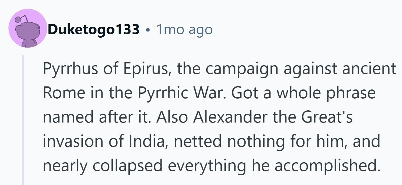 Duketogo133 . 1mo ago Pyrrhus of Epirus, the campaign against ancient Rome in the Pyrrhic War. Got a whole phrase named after it. Also Alexander the Great's invasion of India, netted nothing for him, and nearly collapsed everything he accomplished.