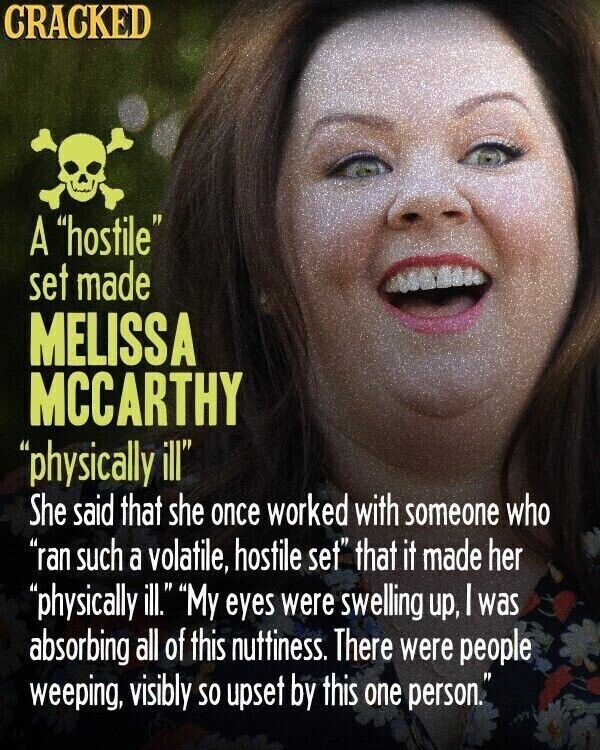 CRACKED A hostile set made MELISSA MCCARTHY physically ill She said that she once worked with someone who ran such a volatile, hostile set that it made her physically ill. My eyes were swelling up, | was absorbing all of this nuttiness. There were people weeping, visibly so upset by this one person.