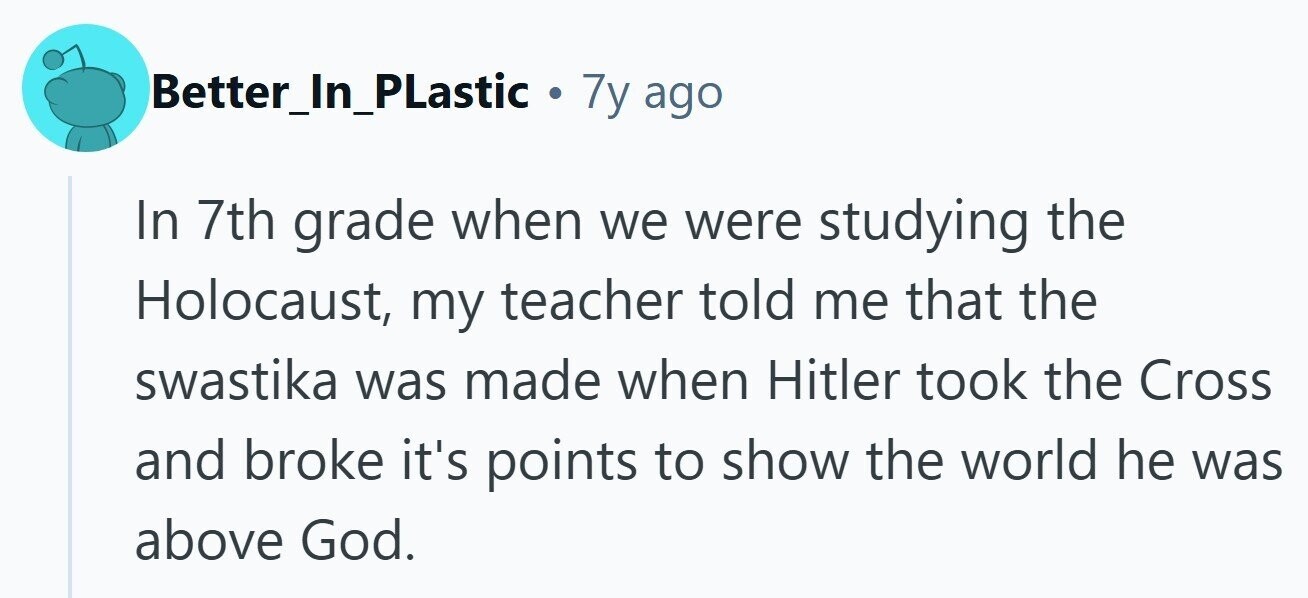 Better_In_PLastic . 7y ago In 7th grade when we were studying the Holocaust, my teacher told me that the swastika was made when Hitler took the Cross and broke it's points to show the world he was above God.