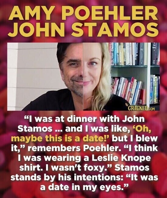AMY POEHLER JOHN STAMOS THING ON-2 FISHO SWARE F I UNIVERSITY Offine CRACKED.COM I was at dinner with John Stamos ... and I was like, 'Oh, maybe this is a date!' but I blew it, remembers Poehler. I think I was wearing a Leslie Knope shirt. I wasn't foxy. Stamos stands by his intentions: It was a date in my eyes.