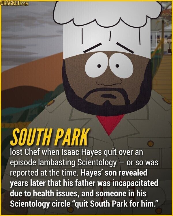 CRACKED.COM AD SOUTH PARK lost Chef when Isaac Hayes quit over an episode lambasting Scientology - or so was reported at the time. Hayes' son revealed years later that his father was incapacitated due to health issues, and someone in his Scientology circle quit South Park for him.