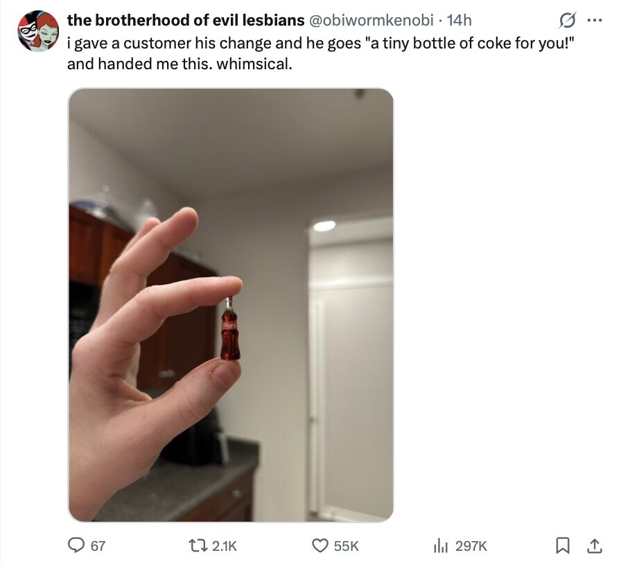 G ... the brotherhood of evil lesbians @obiwormkenobi 14h i gave a customer his change and he goes a tiny bottle of coke for you! and handed me this. whimsical. 67 2.1K 55K 297K