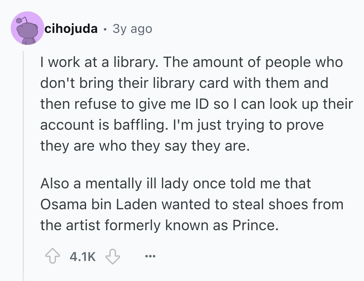 cihojuda 9 3y ago I work at a library. The amount of people who don't bring their library card with them and then refuse to give me ID so I can look up their account is baffling. I'm just trying to prove they are who they say they are. Also a mentally ill lady once told me that Osama bin Laden wanted to steal shoes from the artist formerly known as Prince. 4.1K ... 