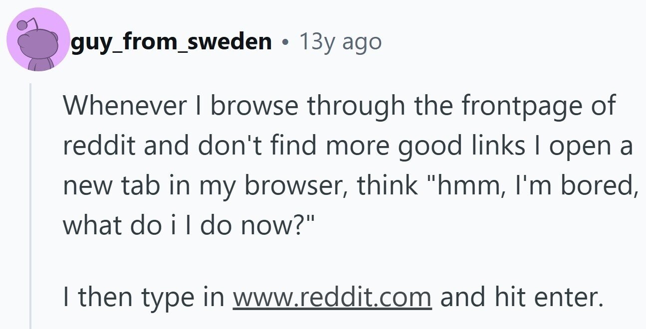 guy_from_sweden . 13y ago Whenever I browse through the frontpage of reddit and don't find more good links I open a new tab in my browser, think hmm, I'm bored, what do il do now? I then type in www.reddit.com and hit enter.