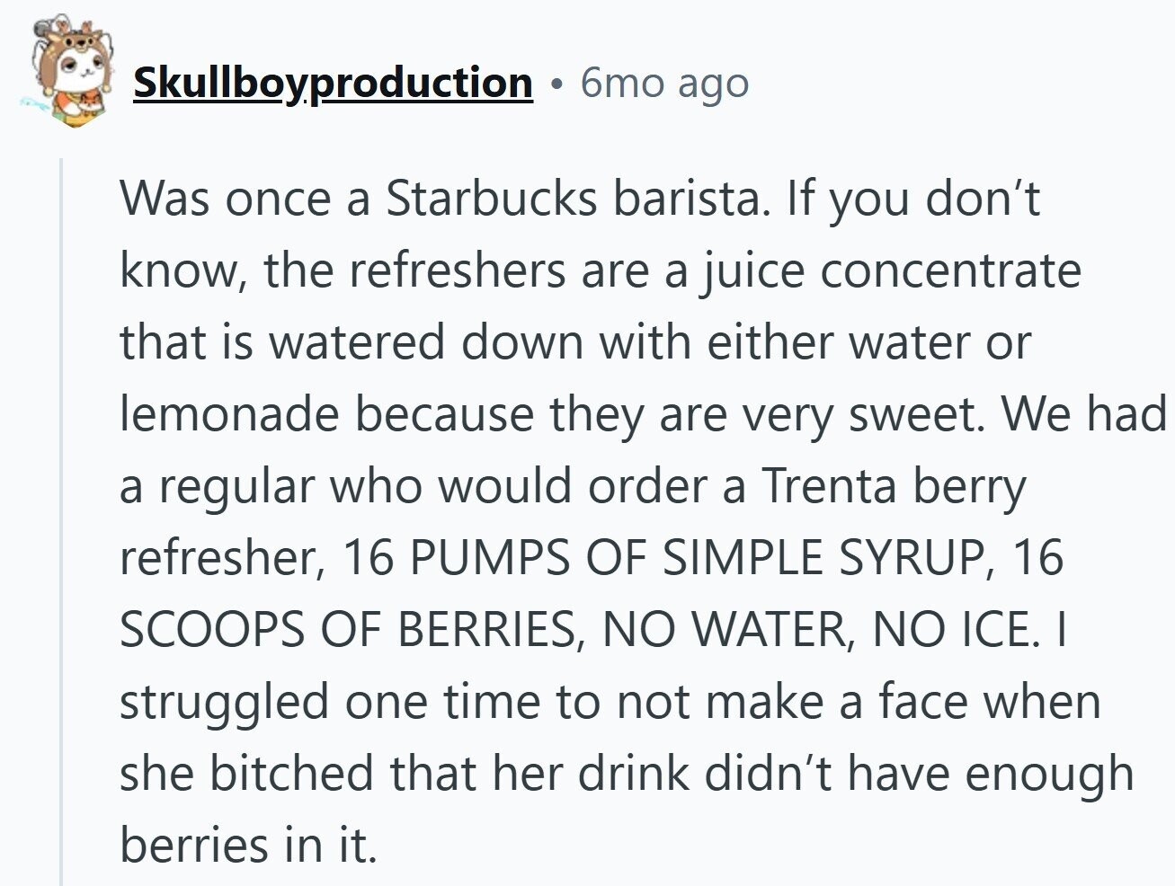 Skullboyproduction 6mo ago Was once a Starbucks barista. If you don't know, the refreshers are a juice concentrate that is watered down with either water or lemonade because they are very sweet. We had a regular who would order a Trenta berry refresher, 16 PUMPS OF SIMPLE SYRUP, 16 SCOOPS OF BERRIES, NO WATER, NO ICE. I struggled one time to not make a face when she bitched that her drink didn't have enough berries in it.