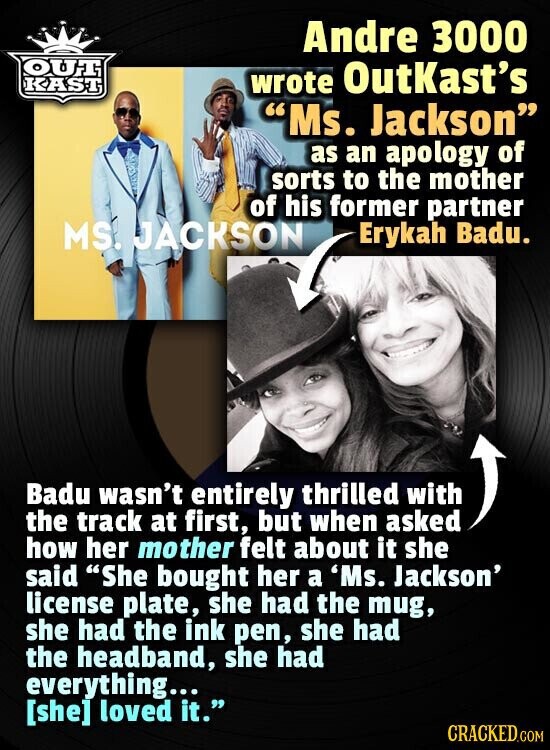 Andre 3000 OUT KAST wrote OutKast's Ms. Jackson as an apology of sorts to the mother of his former partner MS. JACKSON Erykah Badu. Badu wasn't entirely thrilled with the track at first, but when asked how her mother felt about it she said She bought her a 'Ms. Jackson' license plate, she had the mug, she had the ink pen, she had the headband, she had everything... loved it. CRACKED.COM