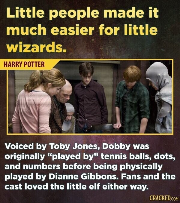 Little people made it much easier for little wizards. HARRY POTTER Voiced by Toby Jones, Dobby was originally played by tennis balls, dots, and numbers before being physically played by Dianne Gibbons. Fans and the cast loved the little elf either way. CRACKED.COM