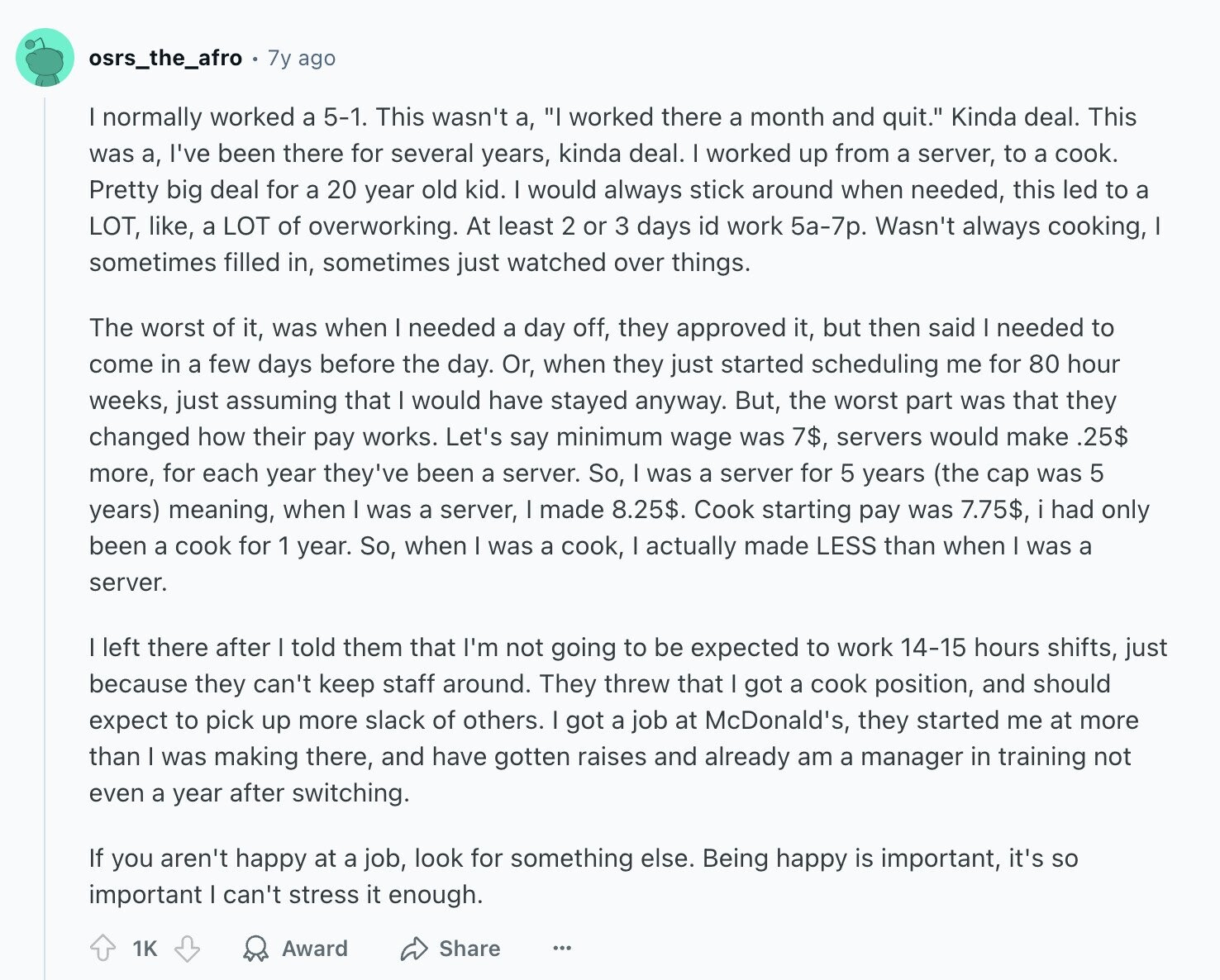 osrs_the_afro 7y ago I normally worked a 5-1. This wasn't а, I worked there a month and quit. Kinda deal. This was а, I've been there for several years, kinda deal. I worked up from a server, to a cook. Pretty big deal for a 20 year old kid. I would always stick around when needed, this led to a LOT, like, a LOT of overworking. At least 2 or 3 days id work 5a-7p. Wasn't always cooking, sometimes filled in, sometimes just watched over things. The worst of it, was when I needed a day off, they approved it,