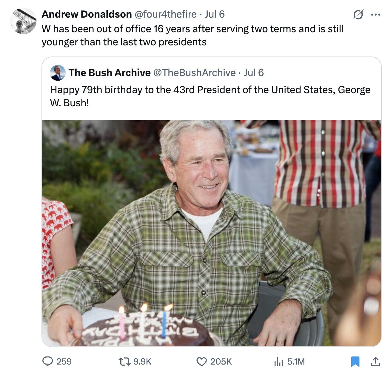 Andrew Donaldson @four4thefire . Jul 6 s ... W has been out of office 16 years after serving two terms and is still younger than the last two presidents The Bush Archive @TheBushArchive Jul 6 Happy 79th birthday to the 43rd President of the United States, George W. Bush! 259 9.9K 205K del 5.1M