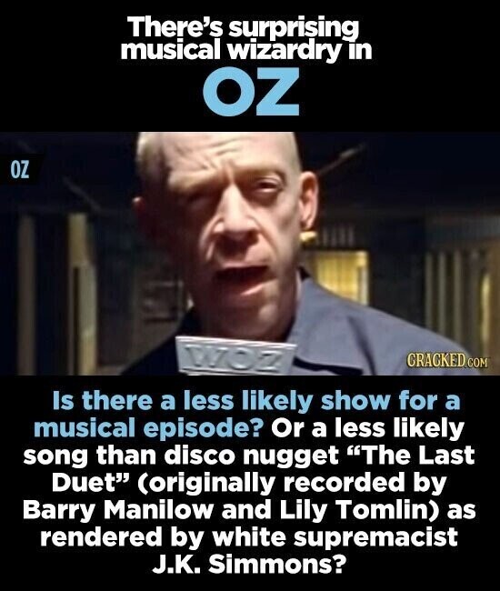 There's surprising musical wizardry in OZ OZ CRACKED.COM Is there a less likely show for a musical episode? Or a less likely song than disco nugget The Last Duet (originally recorded by Barry Manilow and Lily Tomlin) as rendered by white supremacist J.K. Simmons?