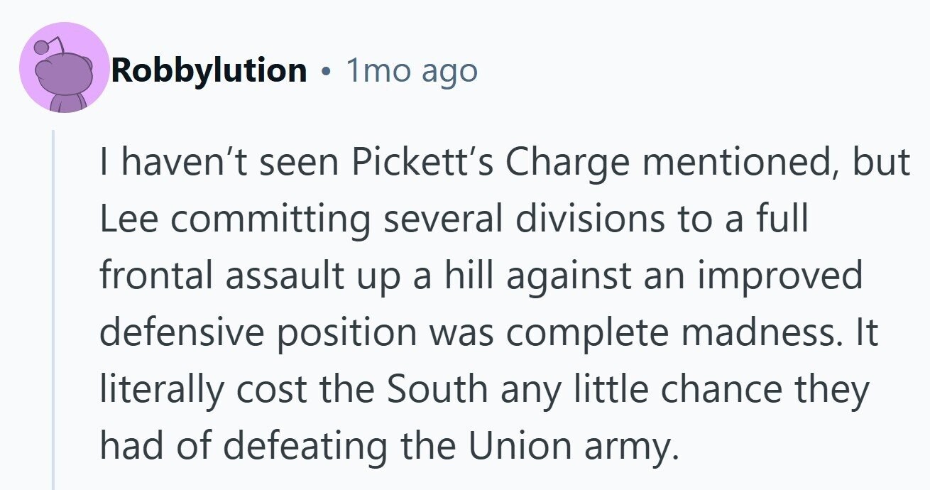 Robbylution . 1mo ago I haven't seen Pickett's Charge mentioned, but Lee committing several divisions to a full frontal assault up a hill against an improved defensive position was complete madness. It literally cost the South any little chance they had of defeating the Union army.