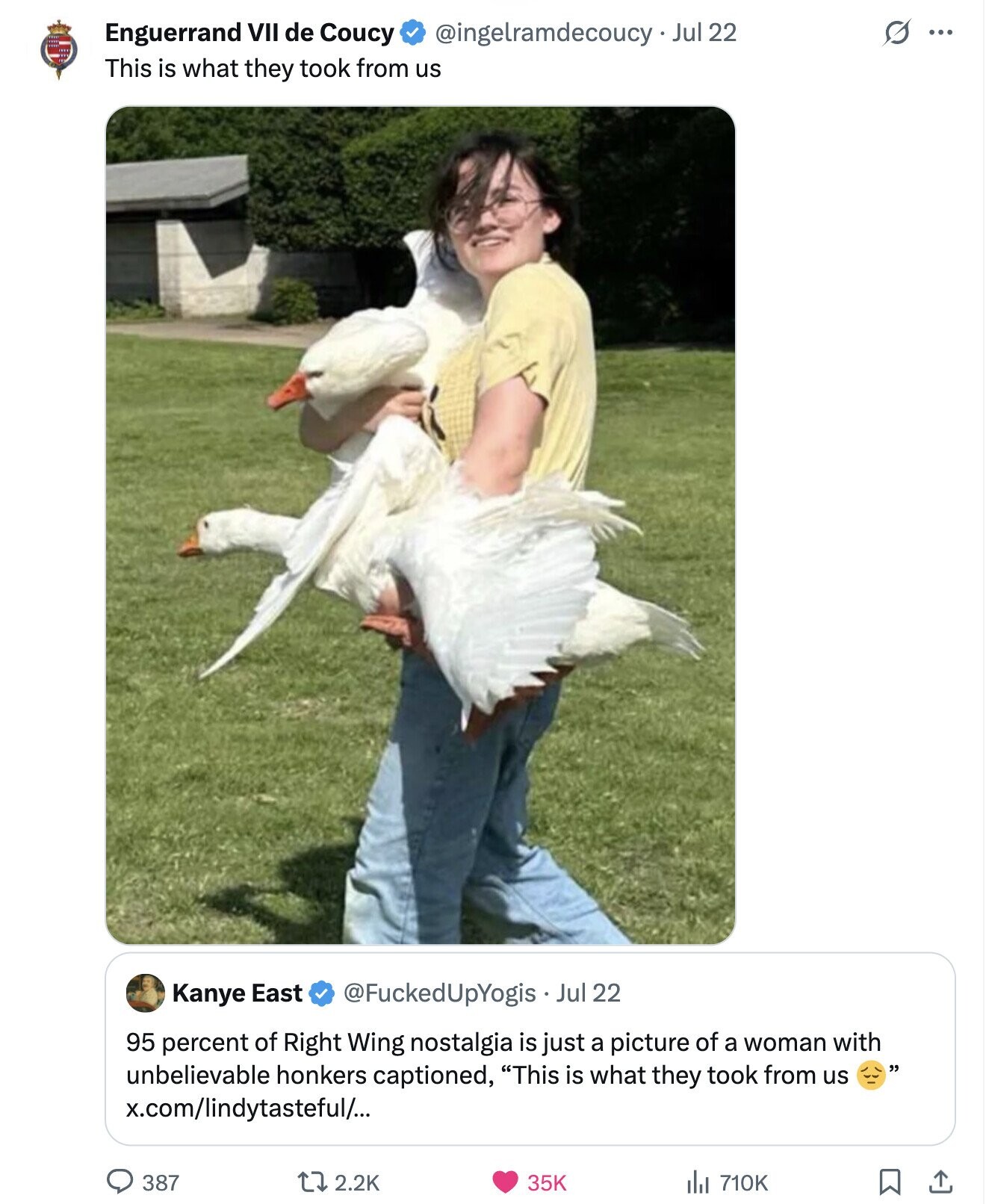 S ... Enguerrand VII de Coucy @ingelramdecoucy - Jul 22 This is what they took from us Kanye East @FuckedUpYogis Jul 22 95 percent of Right Wing nostalgia is just a picture of a woman with unbelievable honkers captioned, This is what they took from us x.com/lindytasteful/... 387 2.2K 35K 710K