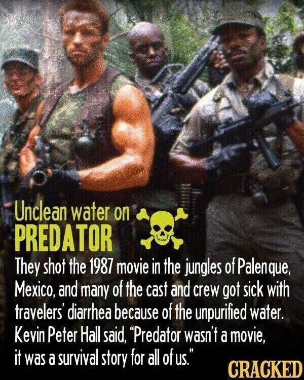 Unclean water on PREDATOR They shot the 1987 movie in the jungles of Palenque, Mexico, and many of the cast and crew got sick with travelers' diarrhea because of the unpurified water. Kevin Peter Hall said, Predator wasn't a movie, it was a survival story for all of us. CRACKED