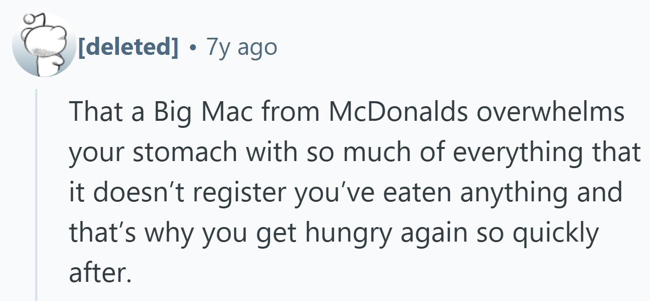 . 7y ago That a Big Mac from McDonalds overwhelms your stomach with so much of everything that it doesn't register you've eaten anything and that's why you get hungry again so quickly after.