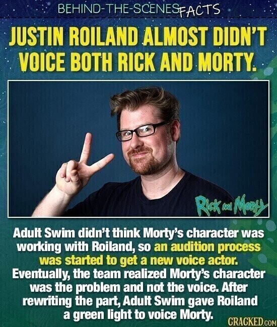 BEHINO-THE-SCENESFACTS JUSTIN ROILAND ALMOST DIDN'T VOICE BOTH RICK AND MORTY. Rick feed Monty Adult Swim didn't think Morty's character was working with Roiland, so an audition process was started to get a new voice actor. Eventually, the team realized Morty's character was the problem and not the voice. After rewriting the part, Adult Swim gave Roiland a green light to voice Morty. CRACKED.COM