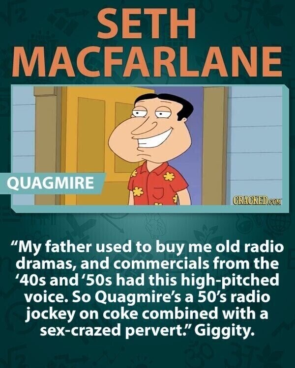 SETH MACFARLANE QUAGMIRE GRACKED.COM My father used to buy me old radio dramas, and commercials from the '40s and '50s had this high-pitched voice. So Quagmire's a 50's radio jockey on coke combined with a sex-crazed pervert. Giggity.