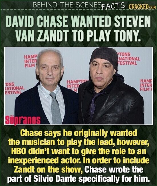 BEHIND-THE-SCENES FACTS CRACKED.COM DAVID CHASE WANTED STEVEN VAN ZANDT TO PLAY TONY. PTONS HAMP NATIONAL INTER FESTIVAL FILM HAMP HAMPTON ONS INTER INTER ATIONAL FILM F M ESTIVAL 181 Söpranos Chase says he originally wanted the musician to play the lead, however, HBO didn't want to give the role to an inexperienced actor. In order to include Zandt on the show, Chase wrote the part of Silvio Dante specifically for him.