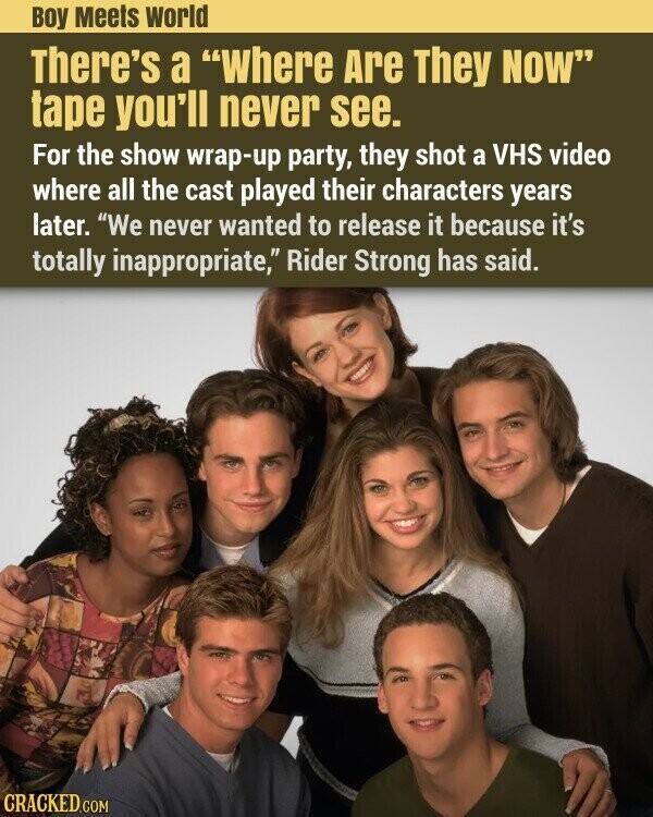 Boy Meets world There's a Where Are They NOW tape you'll never see. For the show wrap-up party, they shot a VHS video where all the cast played their characters years later. We never wanted to release it because it's totally inappropriate, Rider Strong has said. CRACKED.COM