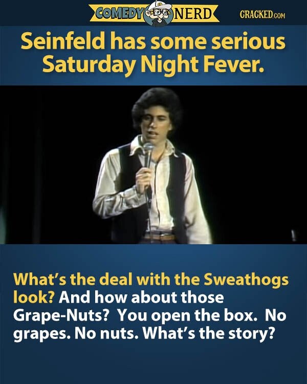 COMEDY NERD CRACKED.COM Seinfeld has some serious Saturday Night Fever. What's the deal with the Sweathogs look? And how about those Grape-Nuts? You open the box. No grapes. No nuts. What's the story?