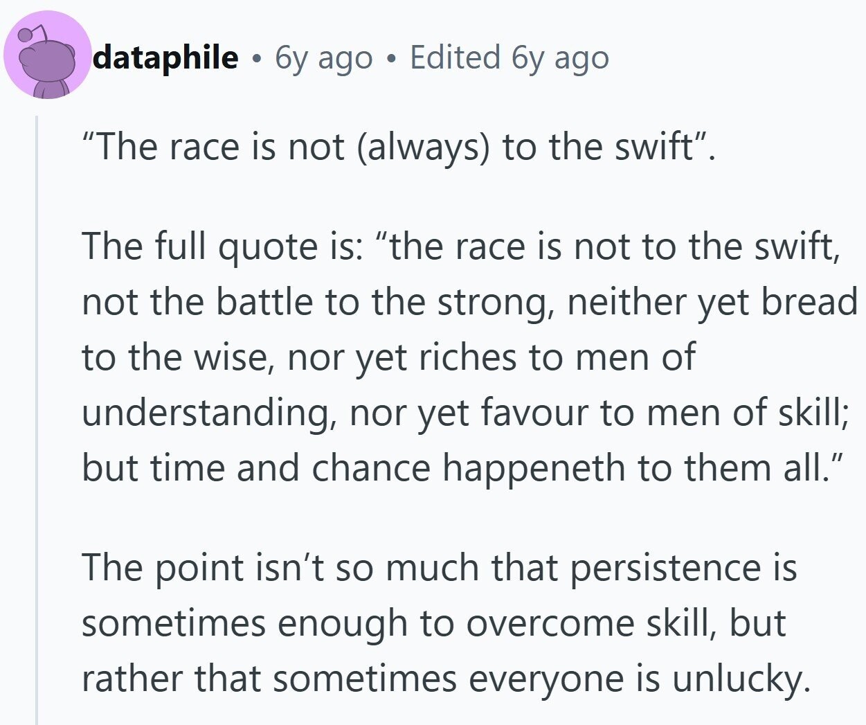 dataphile . 6y ago . Edited 6y ago The race is not (always) to the swift. The full quote is: the race is not to the swift, not the battle to the strong, neither yet bread to the wise, nor yet riches to men of understanding, nor yet favour to men of skill; but time and chance happeneth to them all. The point isn't so much that persistence is sometimes enough to overcome skill, but rather that sometimes everyone is unlucky.