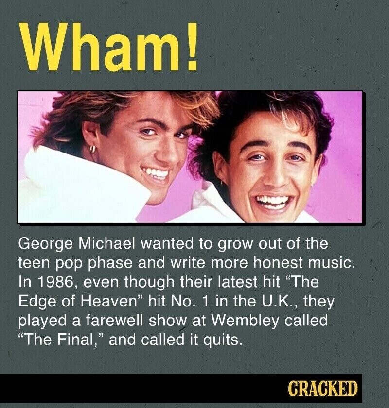 Wham! George Michael wanted to grow out of the teen pop phase and write more honest music. In 1986, even though their latest hit The Edge of Heaven hit No. 1 in the U.K., they played a farewell show at Wembley called The Final, and called it quits. CRACKED