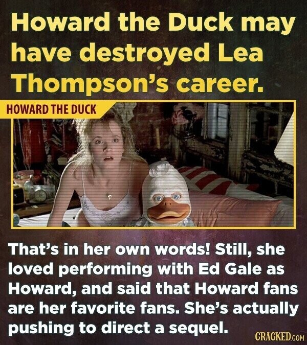 Howard the Duck may have destroyed Lea Thompson's career. HOWARD THE DUCK That's in her own words! Still, she loved performing with Ed Gale as Howard, and said that Howard fans are her favorite fans. She's actually pushing to direct a sequel. CRACKED.COM