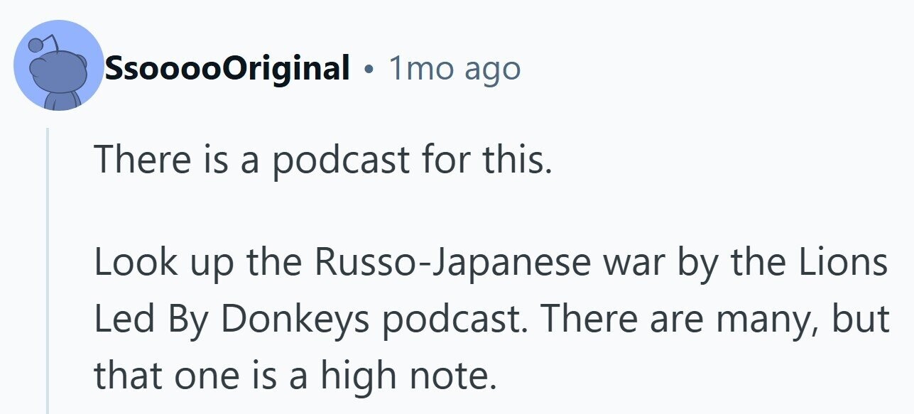 SsooooOriginal . 1mo ago There is a podcast for this. Look up the Russo-Japanese war by the Lions Led By Donkeys podcast. There are many, but that one is a high note.