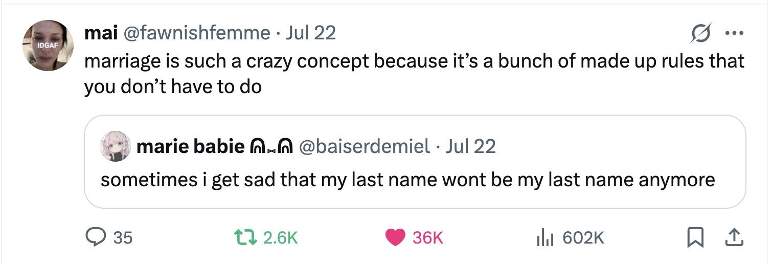 mai @fawnishfemme . Jul 22 ... IDGAF marriage is such a crazy concept because it's a bunch of made up rules that you don't have to do marie babie nx0 @baiserdemiel Jul 22 sometimes i get sad that my last name wont be my last name anymore 35 2.6K 36K 602K