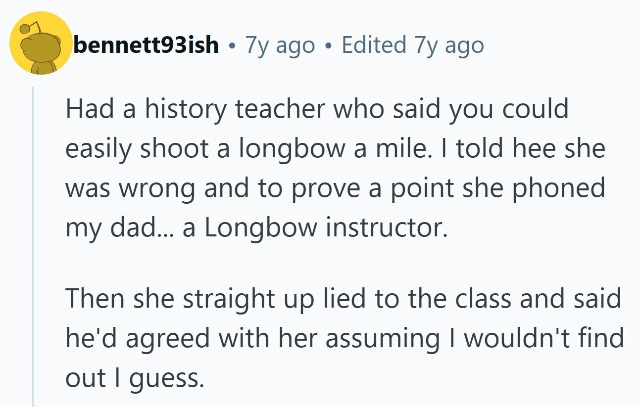 bennett93ish © 7y ago Edited 7y ago Had a history teacher who said you could easily shoot a longbow a mile. I told hee she was wrong and to prove a point she phoned my dad... a Longbow instructor. Then she straight up lied to the class and said he'd agreed with her assuming I wouldn't find out I guess.