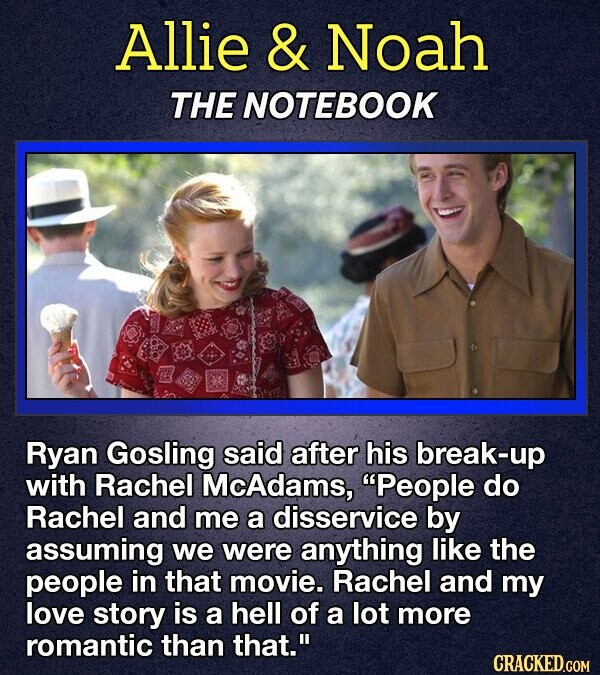 Allie & Noah THE NOTEBOOK Ryan Gosling said after his break-up with Rachel McAdams, People do Rachel and me a disservice by assuming we were anything like the people in that movie. Rachel and my love story is a hell of a lot more romantic than that. CRACKED.COM