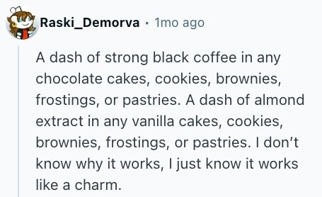 Raski_Demorva . 1mo ago A dash of strong black coffee in any chocolate cakes, cookies, brownies, frostings, or pastries. A dash of almond extract in any vanilla cakes, cookies, brownies, frostings, or pastries. | don't know why it works, I just know it works like a charm. 