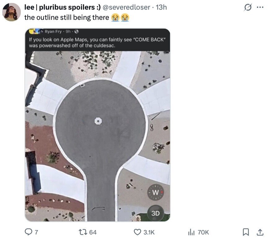 lee I pluribus spoilers :) @severedloser. 13h S ... the outline still being there Ryan Fry . 9h If you look on Apple Maps, you can faintly see COME BACK was powerwashed off of the culdesac. W 3D 7 64 3.1K del 70K