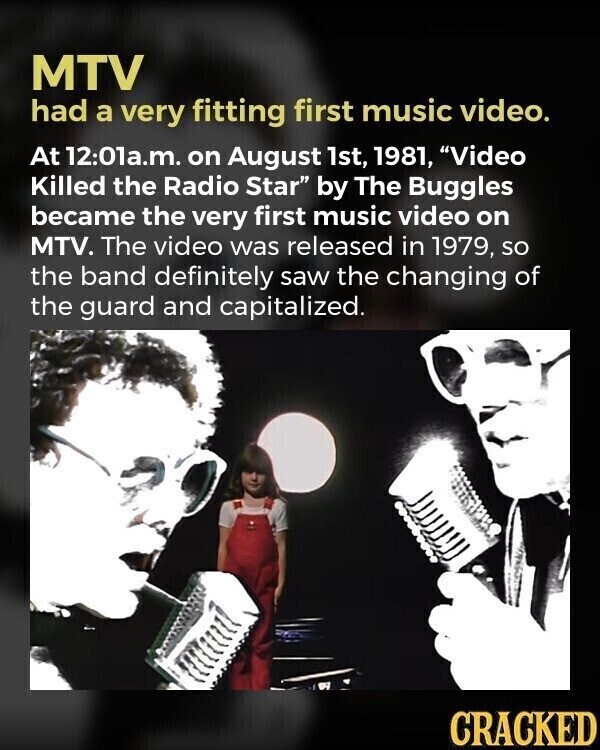MTV had a very fitting first music video. At 12:01a.m. on August 1st, 1981, Video Killed the Radio Star by The Buggles became the very first music video on MTV. The video was released in 1979, so the band definitely saw the changing of the guard and capitalized. CRACKED
