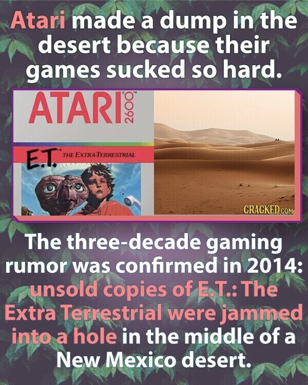 Atari made a dump in the desert because their games sucked so hard. ATARI 2600 E.T. THE EXTRA-TERRESTRIAL CRACKED.COM The three-decade gaming rumor was confirmed in 2014: unsold copies of E.T.: The Extra Terrestrial were jammed into a hole in the middle of a New Mexico desert.