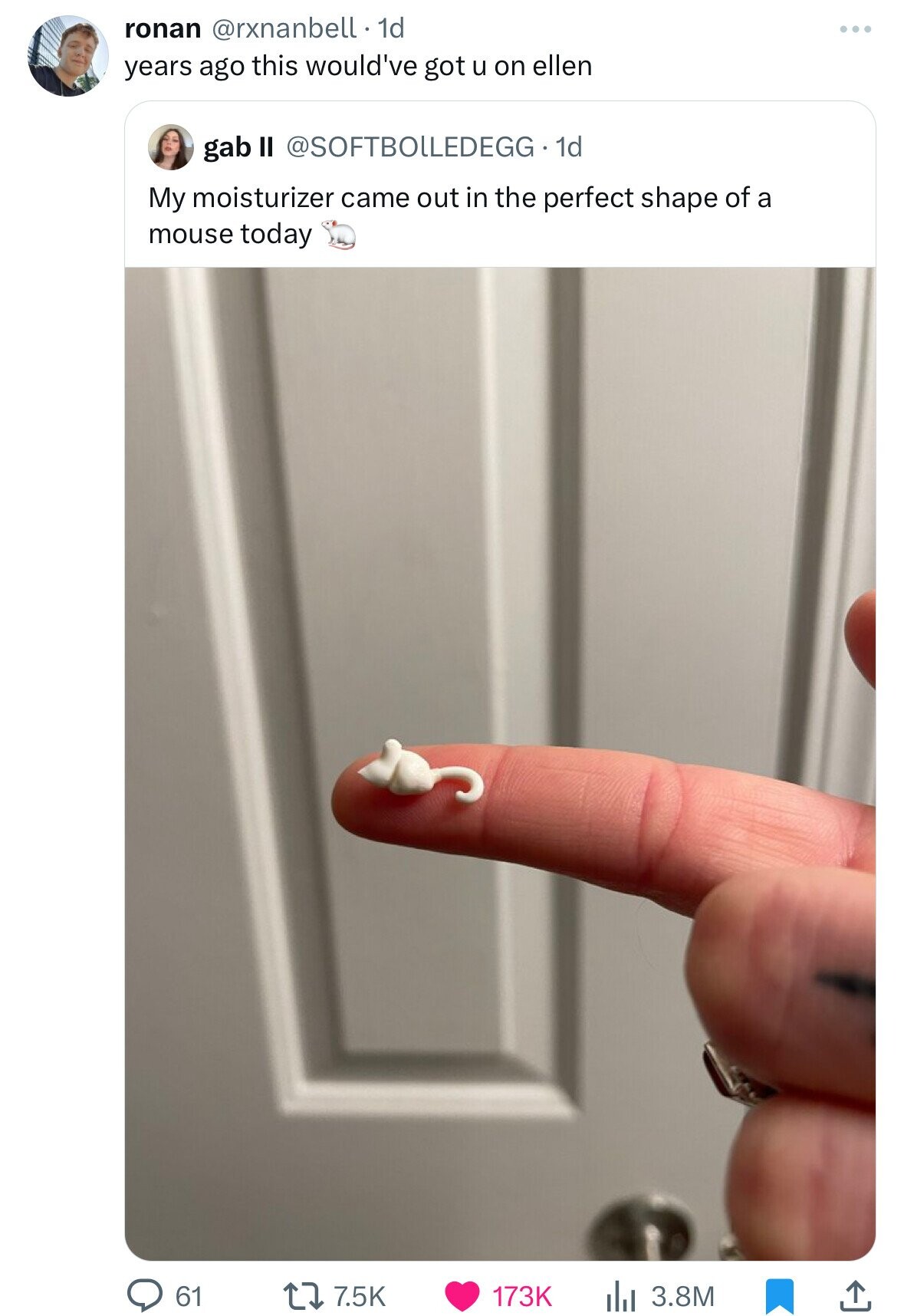 ronan @rxnanbell 1d years ago this would've got u on ellen gab II @SOFTBOLLEDEGG . dd My moisturizer came out in the perfect shape of a mouse today 61 7.5K 173K 3.8M