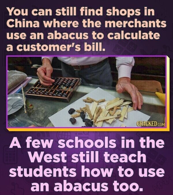 You can still find shops in China where the merchants use an abacus to calculate a customer's bill. CRACKED.COM A few schools in the West still teach students how to use an abacus too.