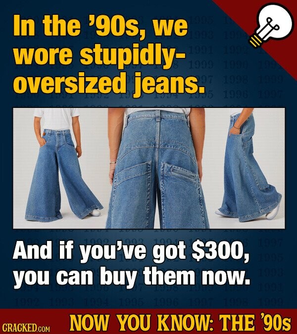In the '90s, we 198 wore stupidly- 1991 1992 1999 1990 199 oversized jeans. 97 1998 1999 N5 1996 1997 And if you've 1992 202 got 1001 $300, 1997 1995 you can buy them now. 1993 1991 1993 1994 1995 1996 1997 1999 NOW YOU KNOW: THE '90s CRACKED.COM