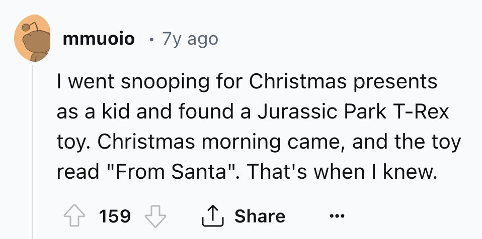 mmuoio 7y ago I went snooping for Christmas presents as a kid and found a Jurassic Park T-Rex toy. Christmas morning came, and the toy read From Santa. That's when I knew. Share 159 ... 