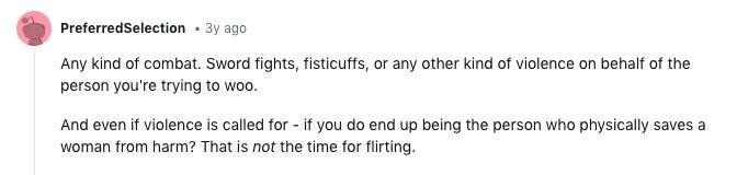 PreferredSelection Зу ago Any kind of combat. Sword fights, fisticuffs, or any other kind of violence on behalf of the person you're trying to WOO. And even if violence is called for - if you do end up being the person who physically saves a woman from harm? That is not the time for flirting.