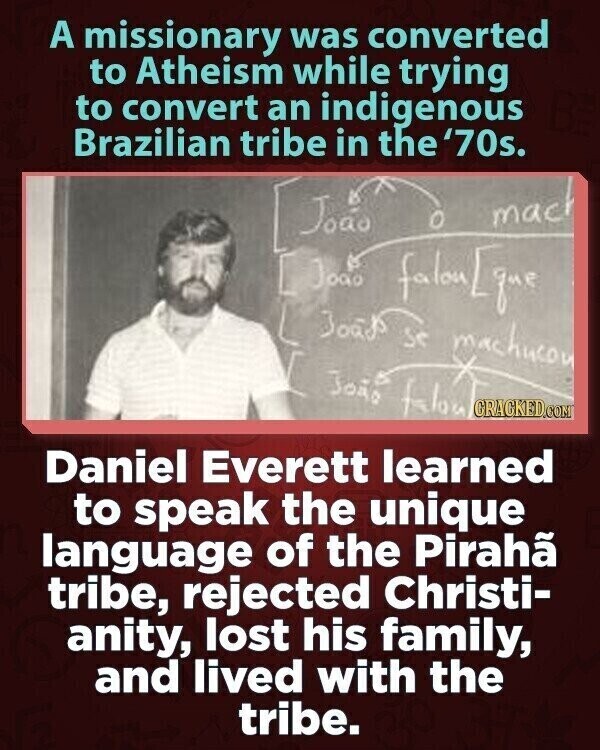 A missionary was converted to Atheism while trying to convert an indigenous Brazilian tribe in the '70s. João mach Joao falon[que Joads se machueon João falon CRACKED.COM Daniel Everett learned to speak the unique language of the Pirahã tribe, rejected Christi- anity, lost his family, and lived with the tribe.