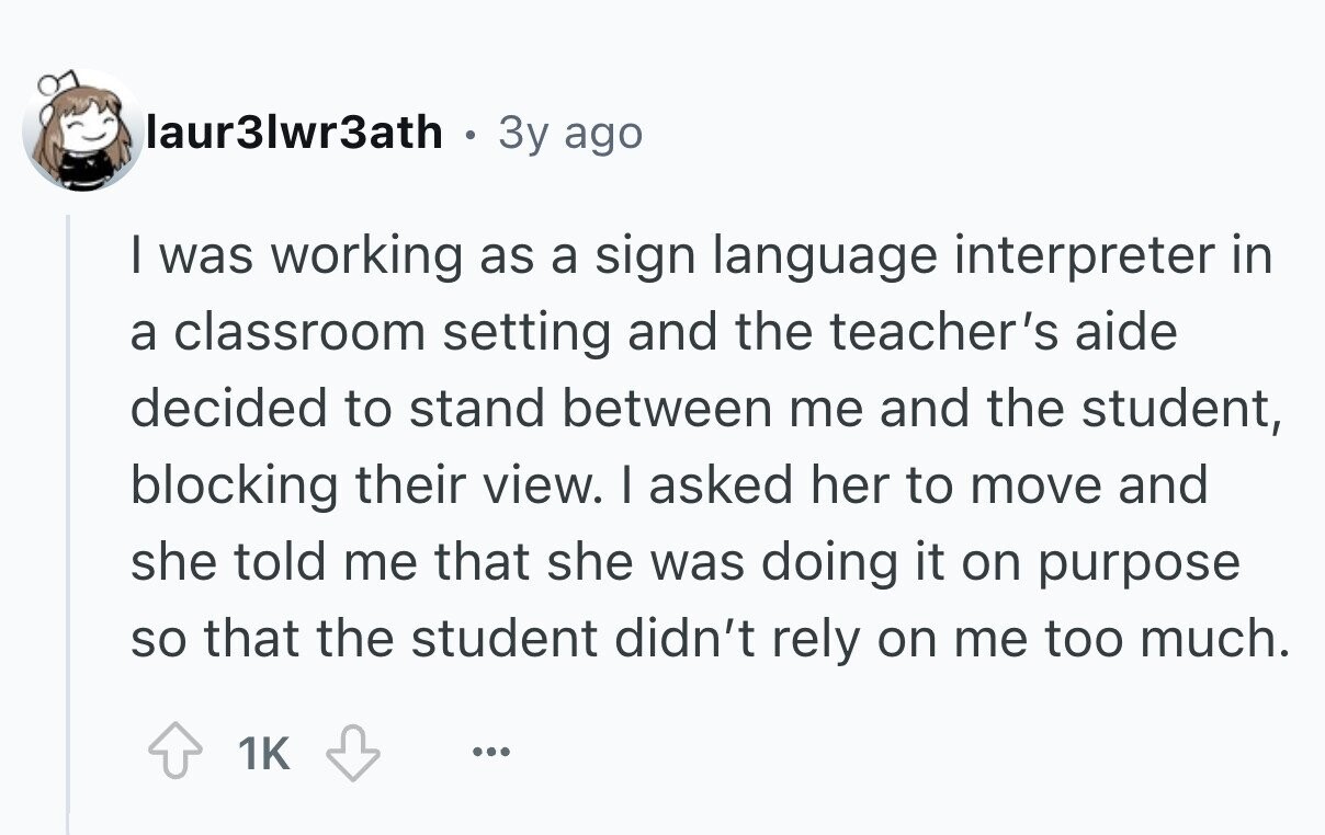 laur3lwr3ath 3y ago I was working as a sign language interpreter in a classroom setting and the teacher's aide decided to stand between me and the student, blocking their view. I asked her to move and she told me that she was doing it on purpose so that the student didn't rely on me too much. 1K ... 