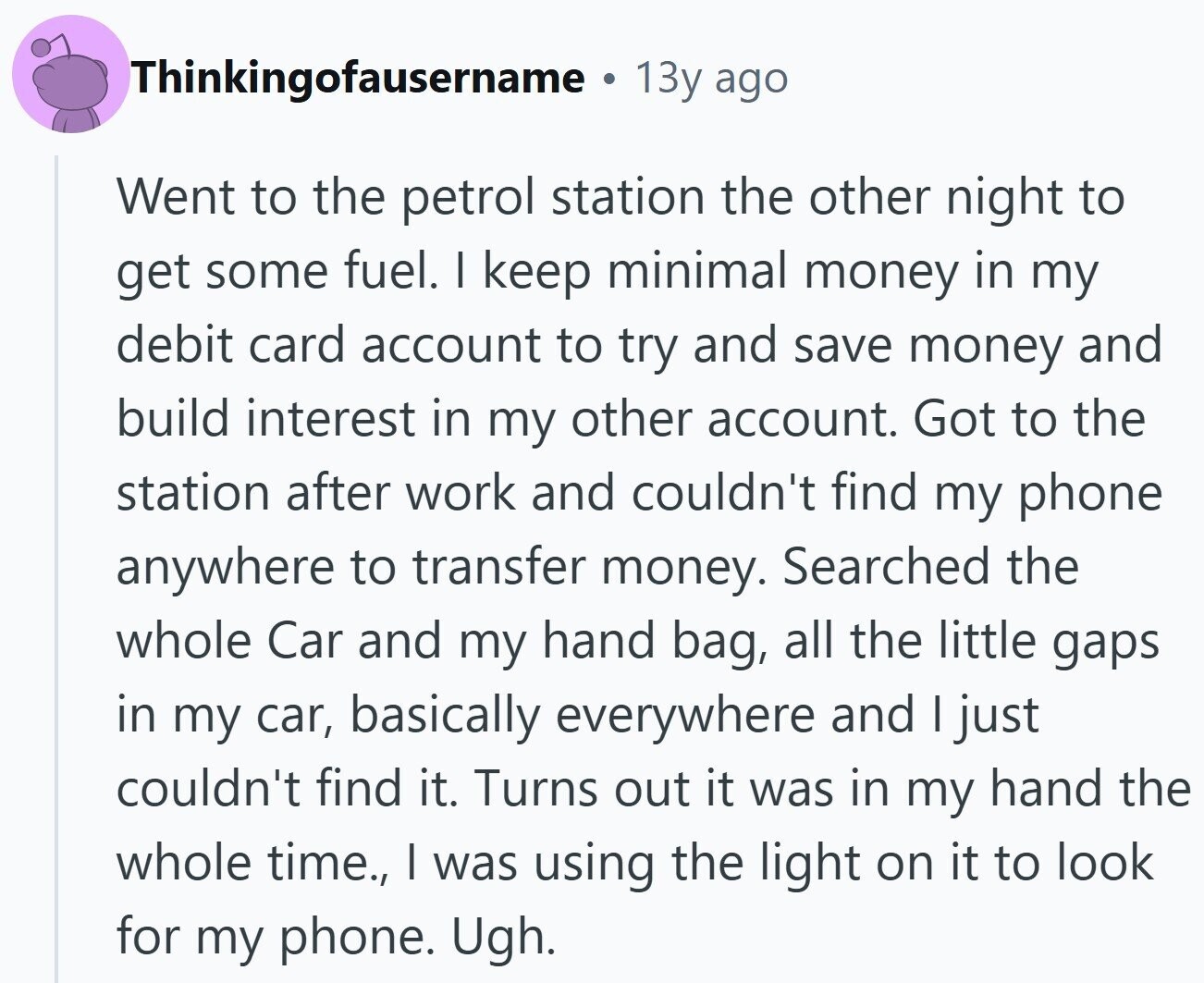 Thinkingofausername 13y ago Went to the petrol station the other night to get some fuel. I keep minimal money in my debit card account to try and save money and build interest in my other account. Got to the station after work and couldn't find my phone anywhere to transfer money. Searched the whole Car and my hand bag, all the little gaps in my car, basically everywhere and I just couldn't find it. Turns out it was in my hand the whole time., I was using the light on it to look for my phone. Ugh.